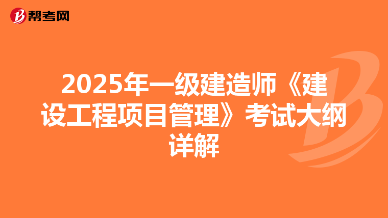 2025年一级建造师《建设工程项目管理》考试大纲详解