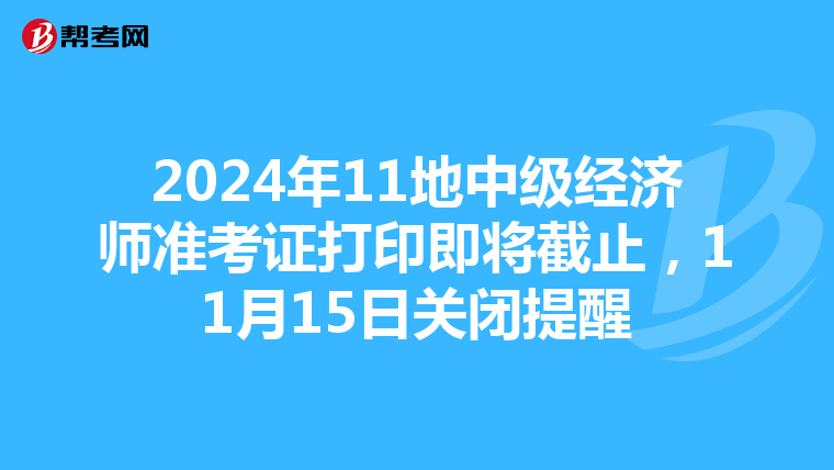 2024年11地中级经济师准考证打印即将截止，11月15日关闭提醒