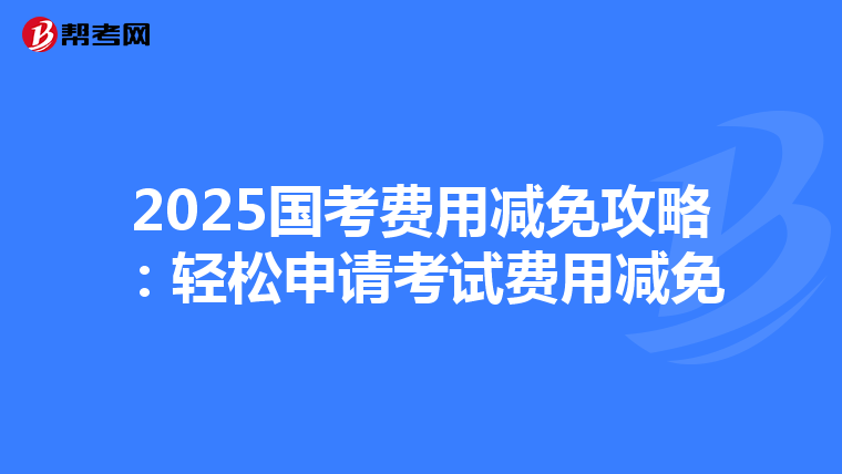 2025国考费用减免攻略：轻松申请考试费用减免