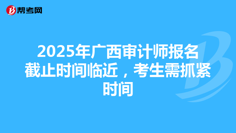 2025年广西审计师报名截止时间临近，考生需抓紧时间