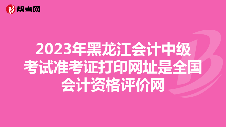 2023年黑龙江会计中级考试准考证打印网址是全国会计资格评价网
