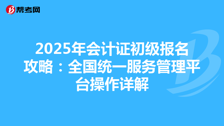 2025年会计证初级报名攻略：全国统一服务管理平台操作详解