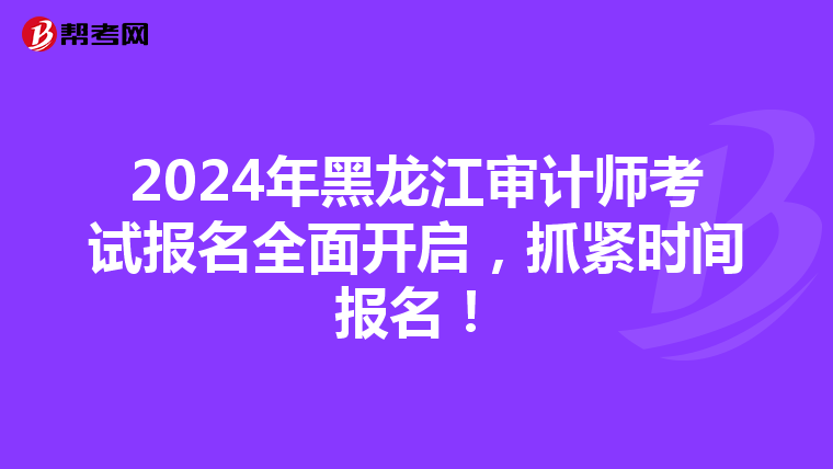 2024年黑龙江审计师考试报名全面开启，抓紧时间报名！