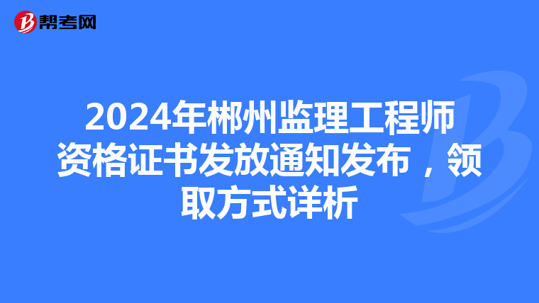 2024年郴州监理工程师资格证书发放通知发布，领取方式详析