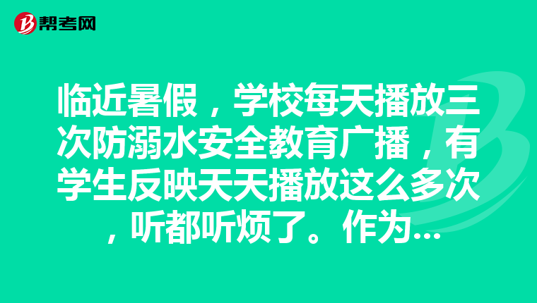 临近暑假，学校每天播放三次防溺水安全教育广播，有学生反映天天播放这么多次，听都听烦了。作为班主任，你怎么办？