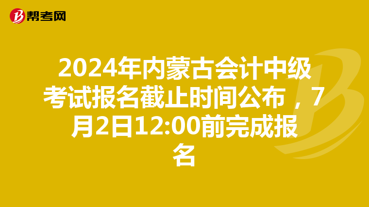 2024年内蒙古会计中级考试报名截止时间公布，7月2日12:00前完成报名