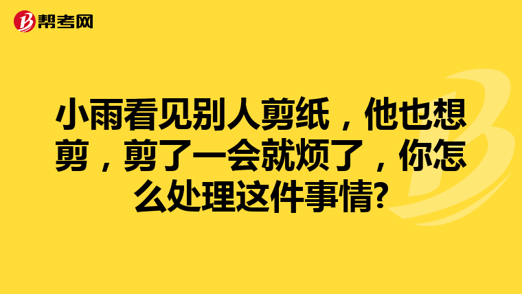 小雨看见别人剪纸，他也想剪，剪了一会就烦了，你怎么处理这件事情?