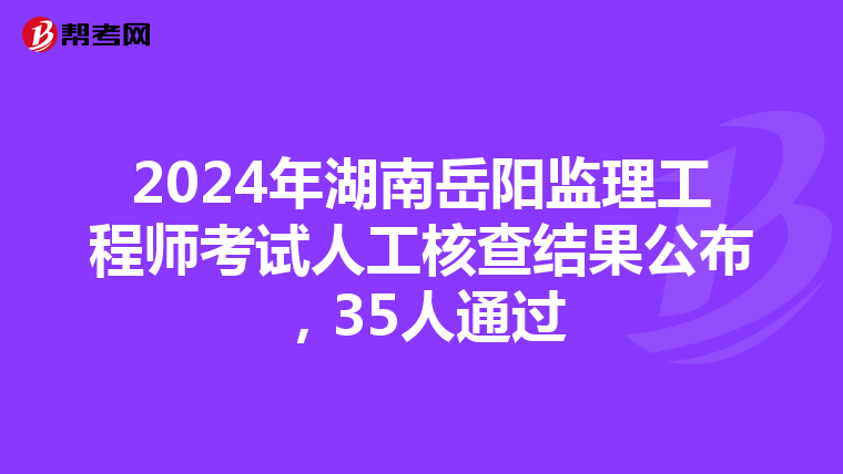 2024年湖南岳阳监理工程师考试人工核查结果公布，35人通过