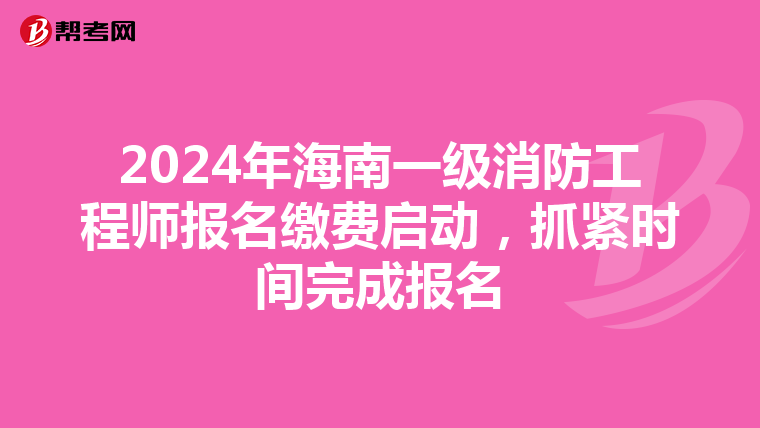 2024年海南一级消防工程师报名缴费启动，抓紧时间完成报名