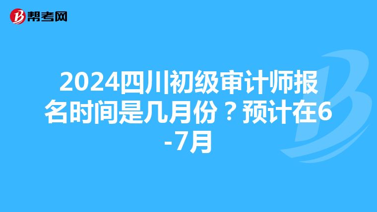 2024四川初级审计师报名时间是几月份？预计在6-7月