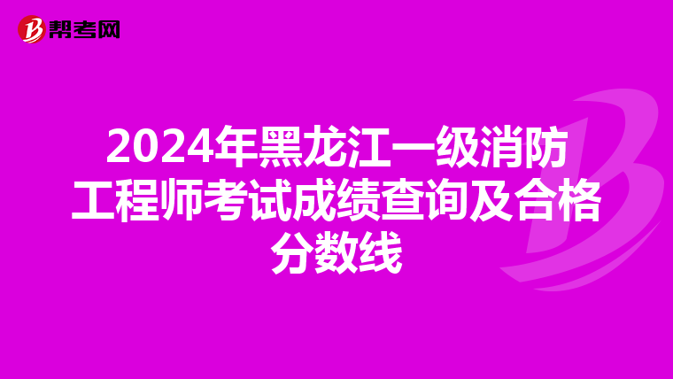 2024年黑龙江一级消防工程师考试成绩查询及合格分数线