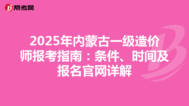 2025年内蒙古一级造价师报考指南：条件、时间及报名官网详解