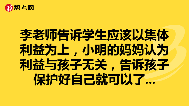 李老师告诉学生应该以集体利益为上，小明的妈妈认为利益与孩子无关，告诉孩子保护好自己就可以了。作为老师，你怎么看？