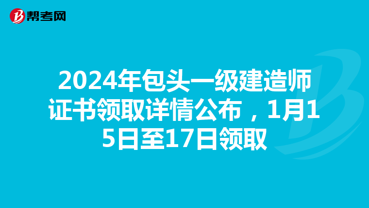 2024年包头一级建造师证书领取详情公布，1月15日至17日领取