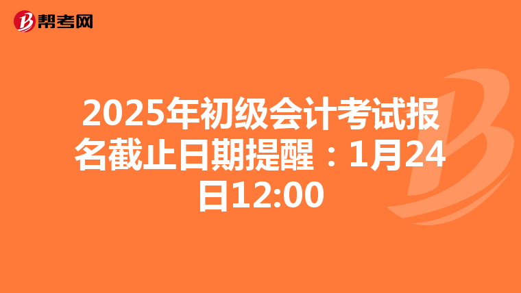 2025年初级会计考试报名截止日期提醒：1月24日12:00