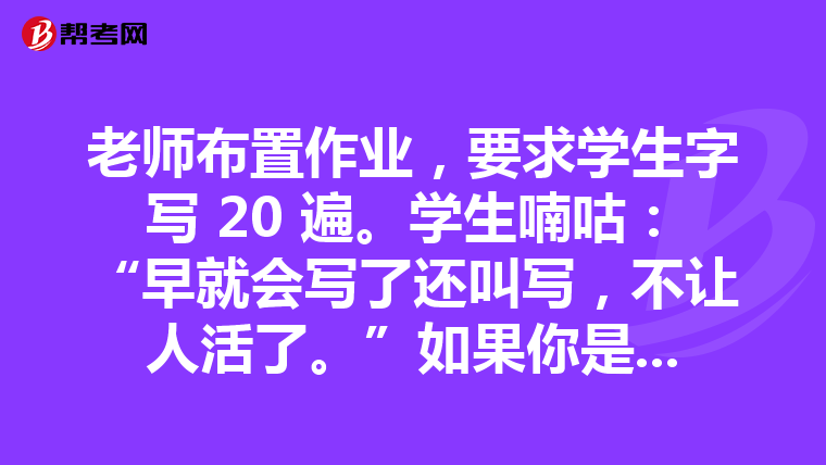 老师布置作业，要求学生字写 20 遍。学生喃咕：“早就会写了还叫写，不让人活了。”如果你是这位老师，怎么办?