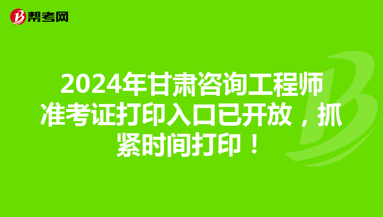 2024年甘肃咨询工程师准考证打印入口已开放，抓紧时间打印！