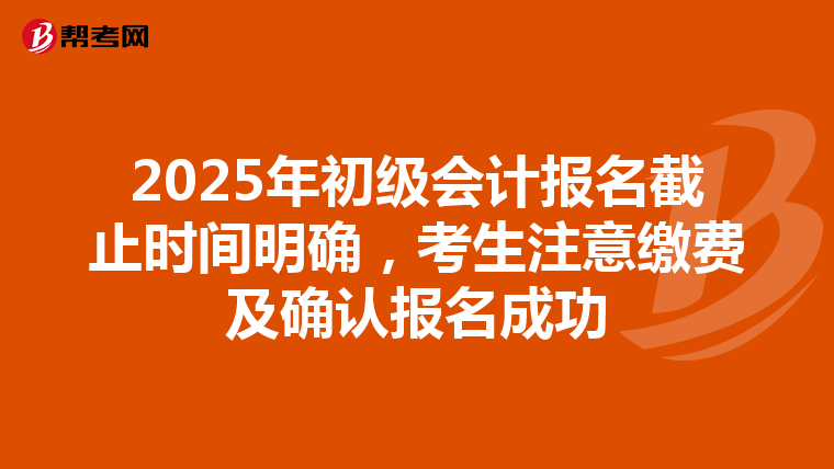 2025年初级会计报名截止时间明确，考生注意缴费及确认报名成功