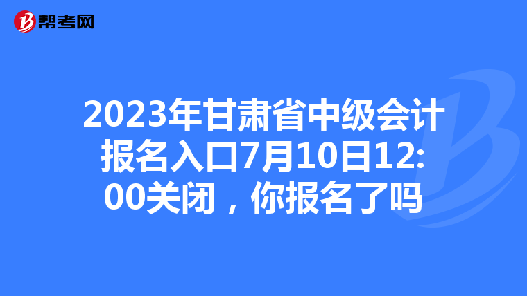2023年甘肅省中級(jí)會(huì)計(jì)報(bào)名入口7月10日12:00關(guān)閉，你報(bào)名了嗎