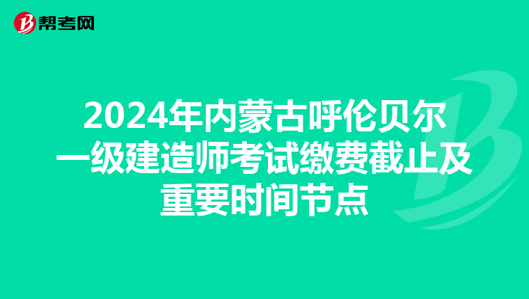 2024年内蒙古呼伦贝尔一级建造师考试缴费截止及重要时间节点