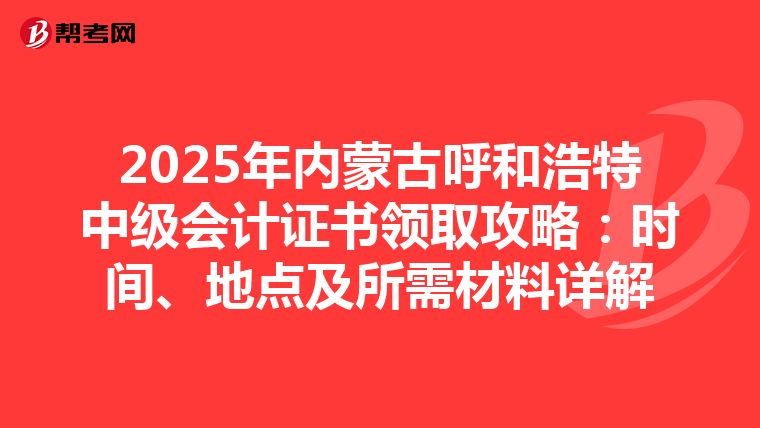 2025年内蒙古呼和浩特中级会计证书领取攻略：时间、地点及所需材料详解