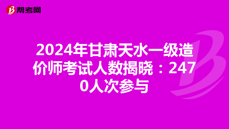 2024年甘肃天水一级造价师考试人数揭晓：2470人次参与