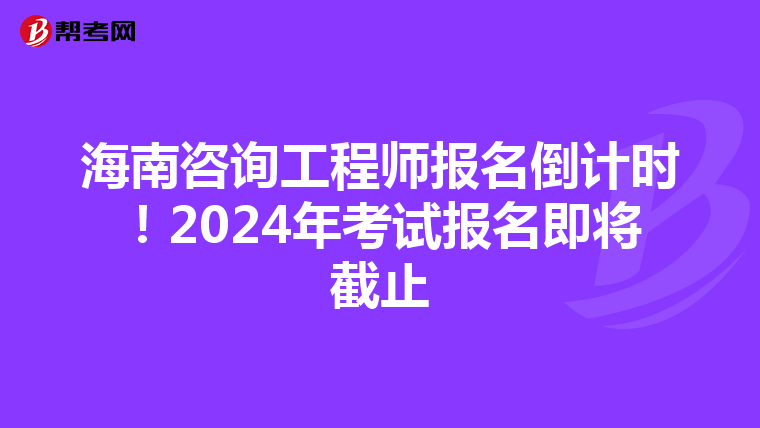 海南咨询工程师报名倒计时！2024年考试报名即将截止