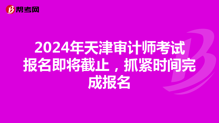 2024年天津審計師考試報名即將截止，抓緊時間完成報名