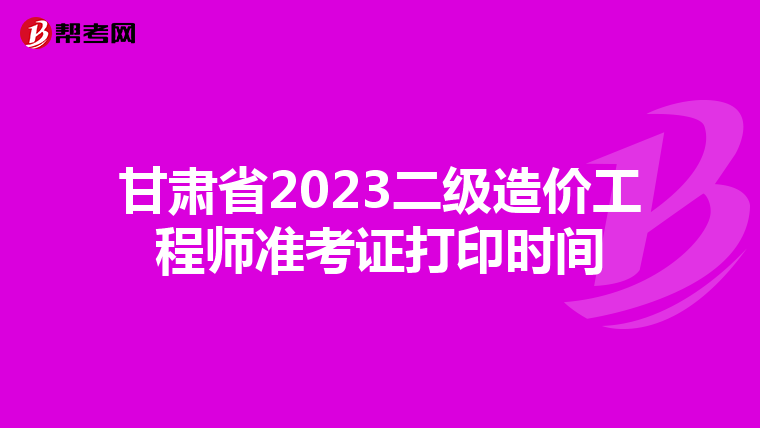 甘肃省2023二级造价工程师准考证打印时间