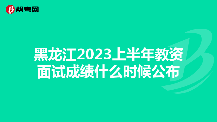 黑龙江2023上半年教资面试成绩什么时候公布