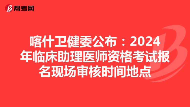 喀什衛健委公布：2024年臨床助理醫師資格考試報名現場審核時間地點