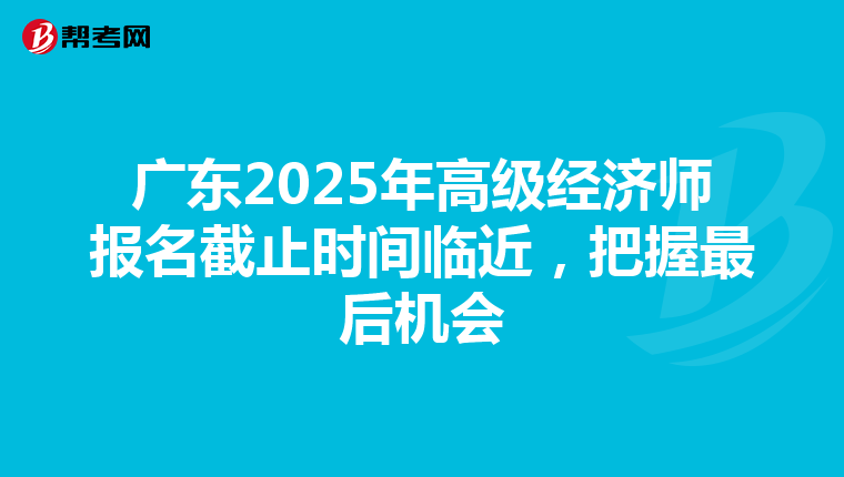 廣東2025年高級經濟師報名截止時間臨近，把握最后機會