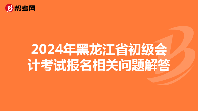 2024年黑龙江省初级会计考试报名相关问题解答