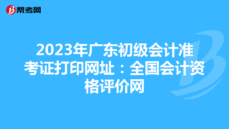 2023年广东初级会计准考证打印网址：全国会计资格评价网