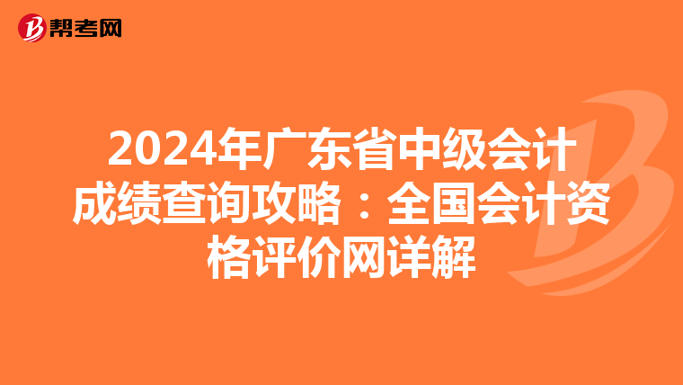 2024年广东省中级会计成绩查询攻略：全国会计资格评价网详解