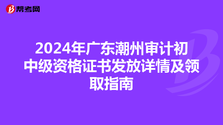 2024年广东潮州审计初中级资格证书发放详情及领取指南