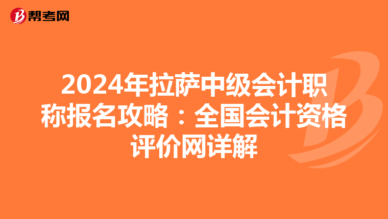 2024年拉萨中级会计职称报名攻略：全国会计资格评价网详解