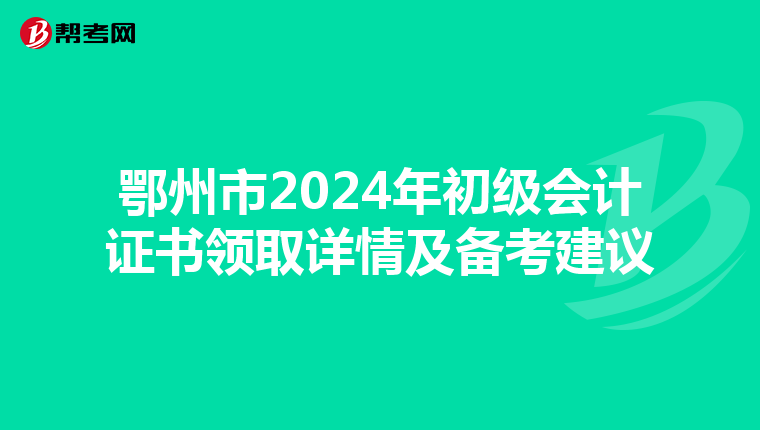 鄂州市2024年初级会计证书领取详情及备考建议
