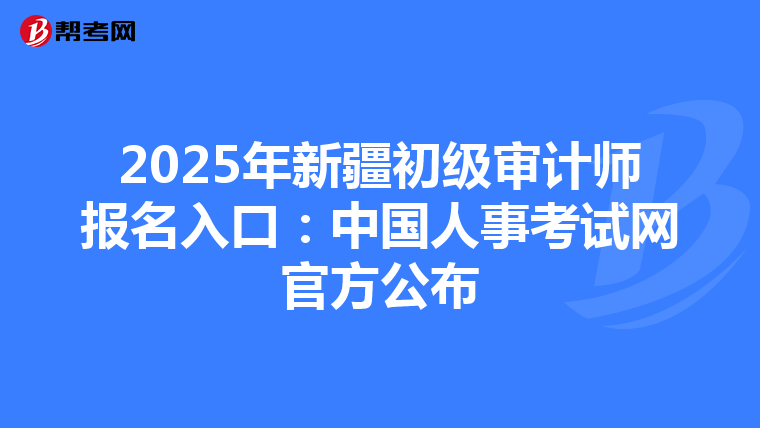 2025年新疆初级审计师报名入口：中国人事考试网官方公布