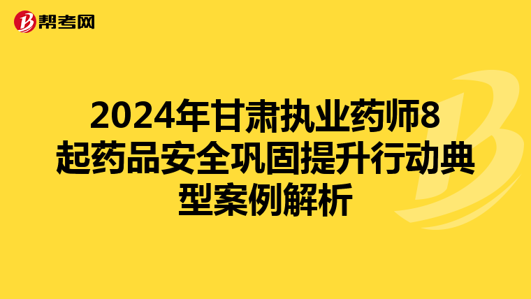 2024年甘肃执业药师8起药品安全巩固提升行动典型案例解析
