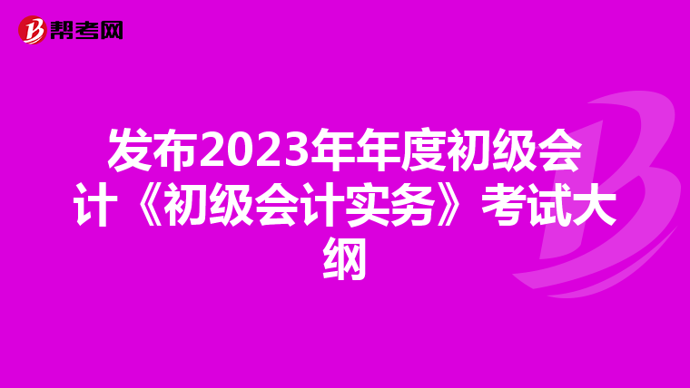 發(fā)布2023年年度初級會計《初級會計實務(wù)》考試大綱