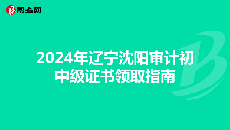 2024年辽宁沈阳审计初中级证书领取指南