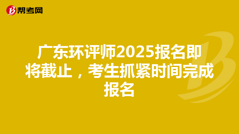 广东环评师2025报名即将截止，考生抓紧时间完成报名