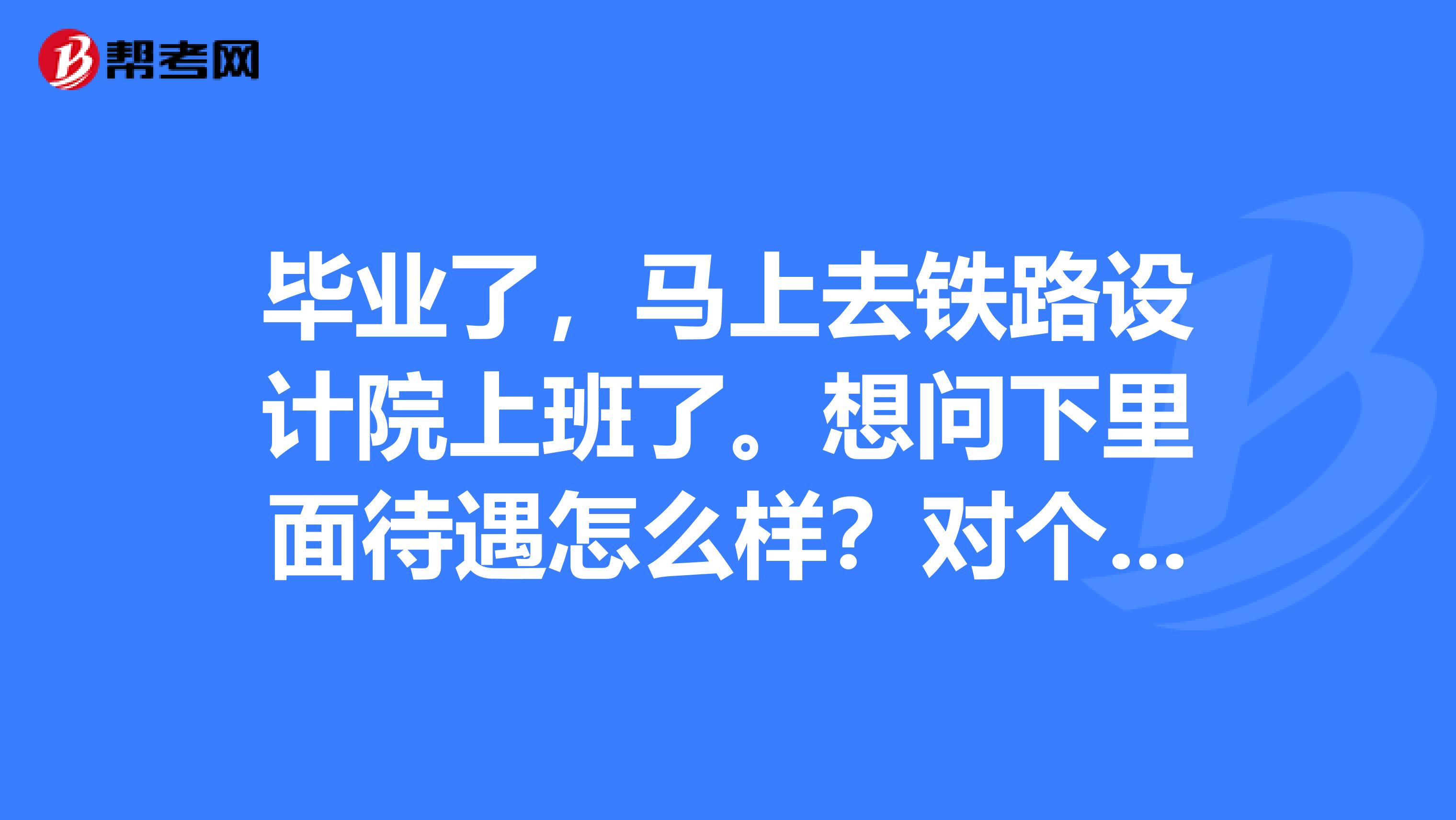 畢業了，馬上去鐵路設計院上班了。想問下里面待遇怎么樣？對個人能力要求怎么樣？