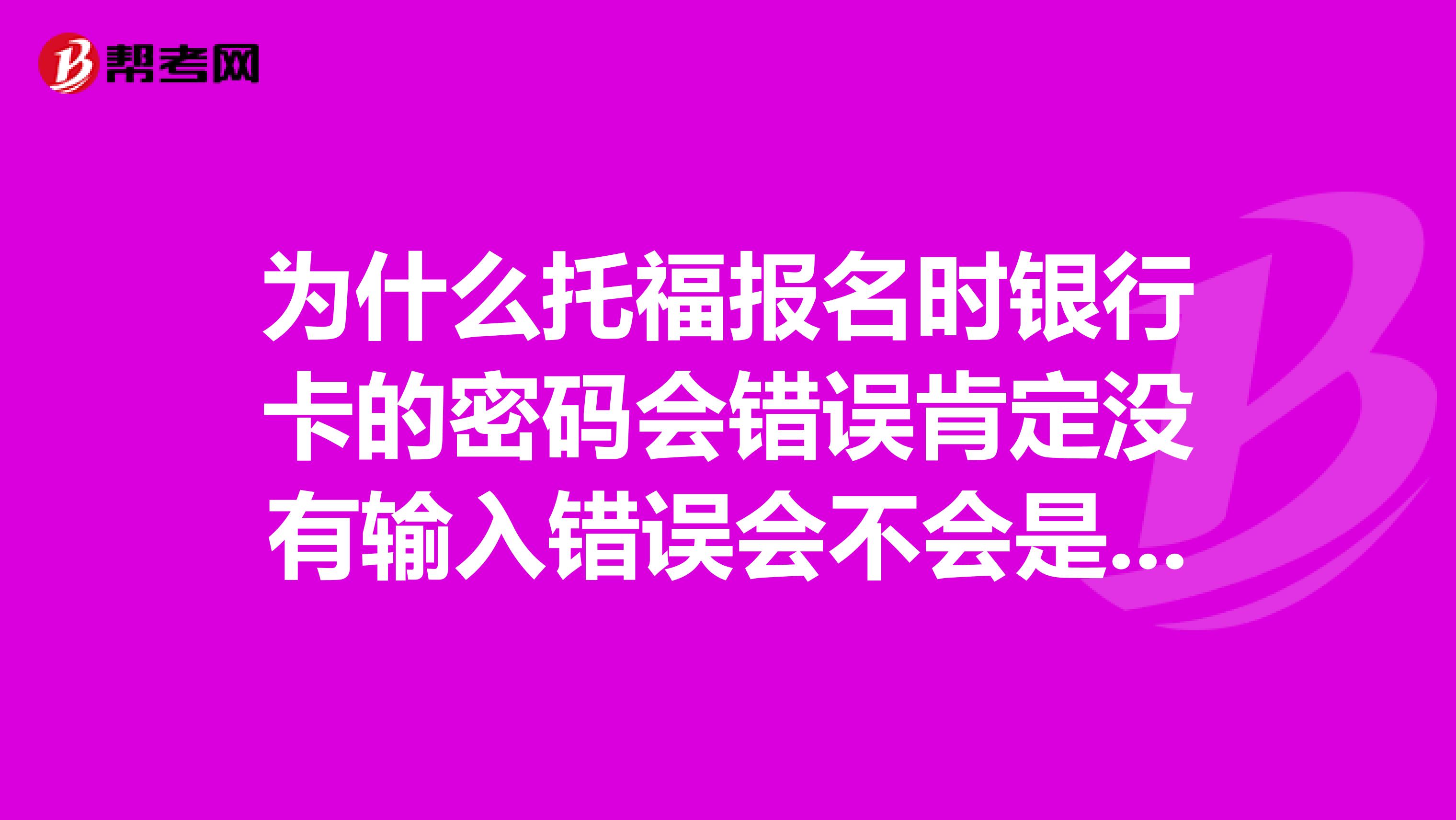 為什么托福報(bào)名時(shí)銀行卡的密碼會(huì)錯(cuò)誤肯定沒(méi)有輸入錯(cuò)誤會(huì)不會(huì)是報(bào)的人太多