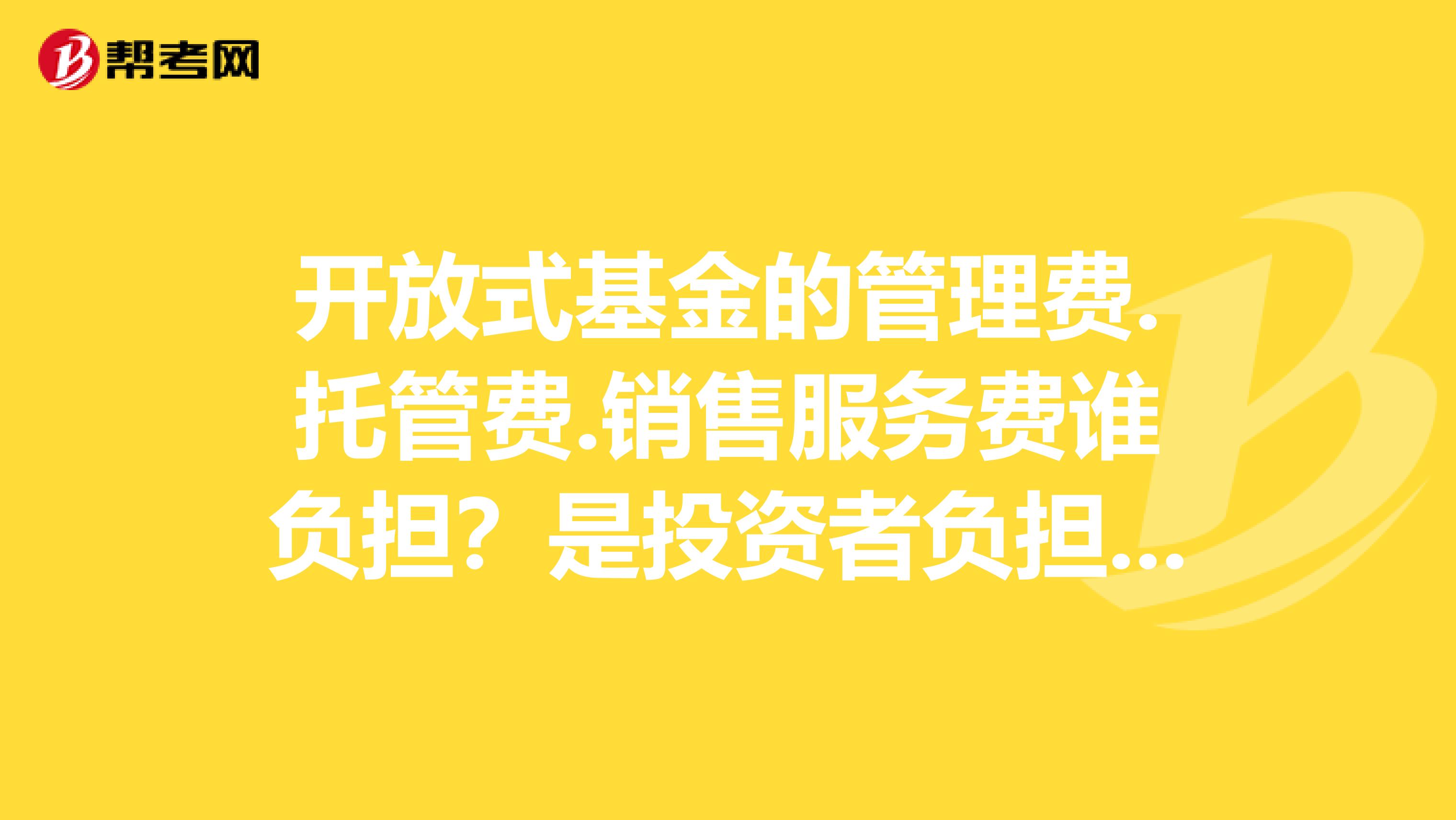 开放式基金的管理费.托管费.销售服务费谁负担？是投资者负担吗？