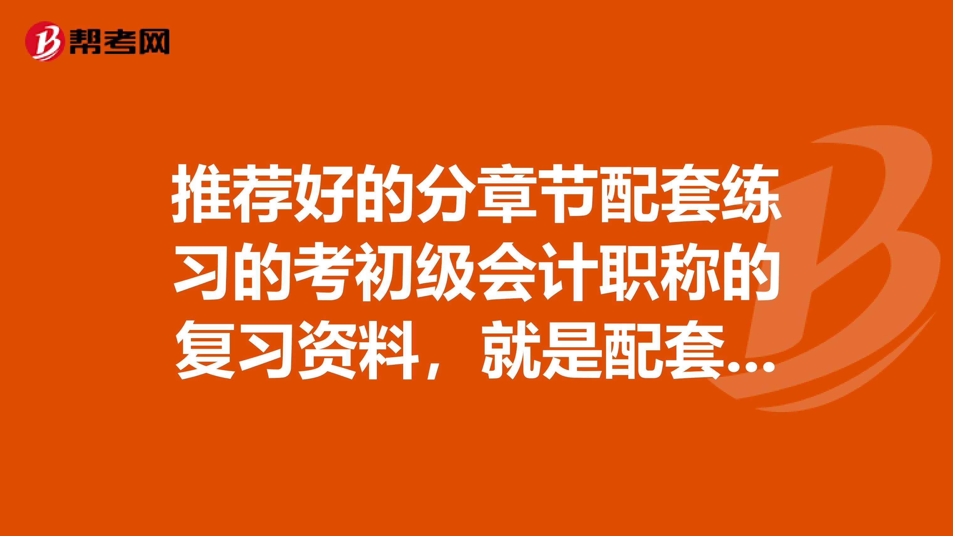 推荐好的分章节配套练习的考初级会计职称的复习资料,就是配套练习的那种,我已经有了试卷了,想通过每章