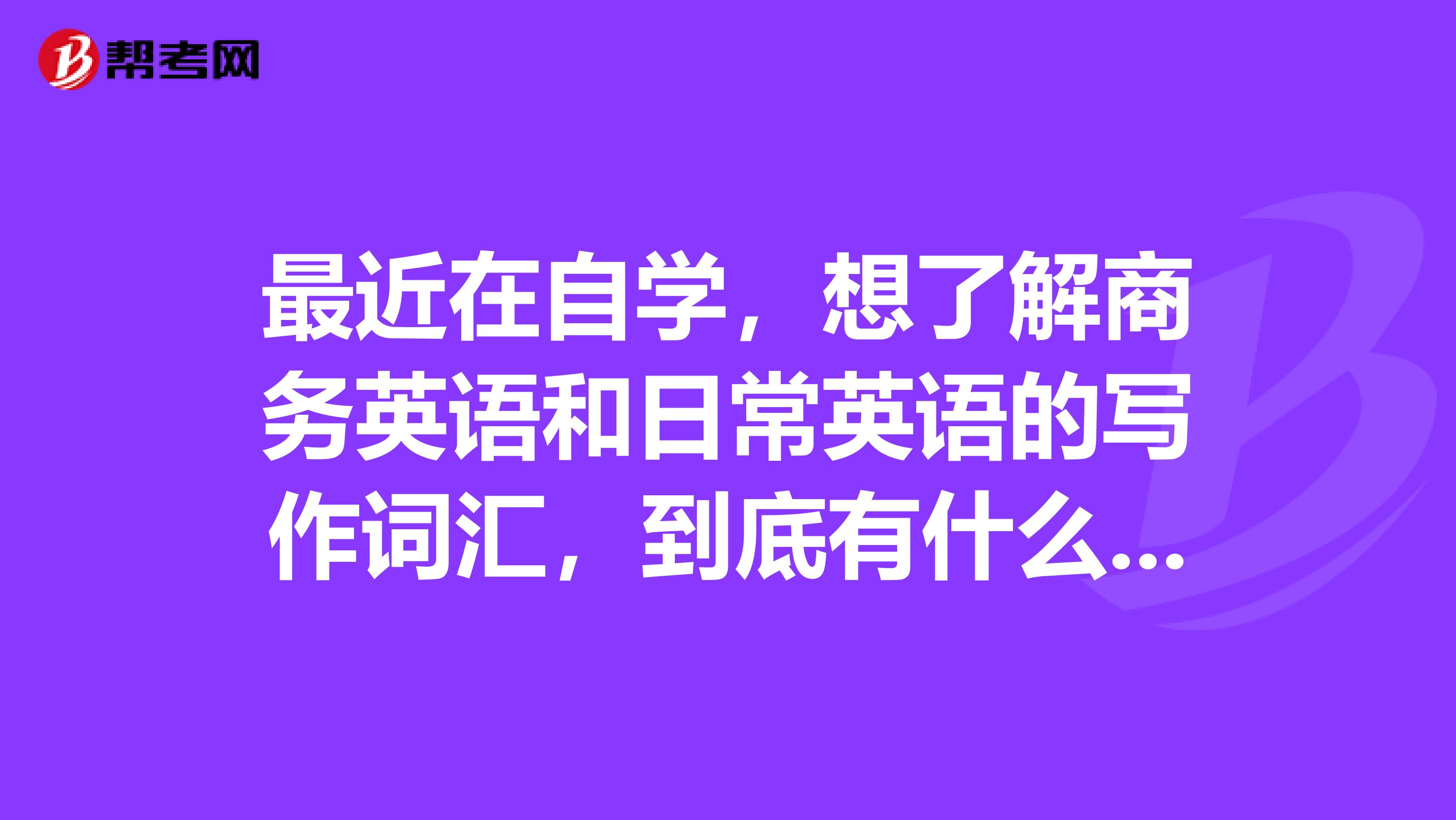 最近在自学，想了解商务英语和日常英语的写作词汇，到底有什么区别?