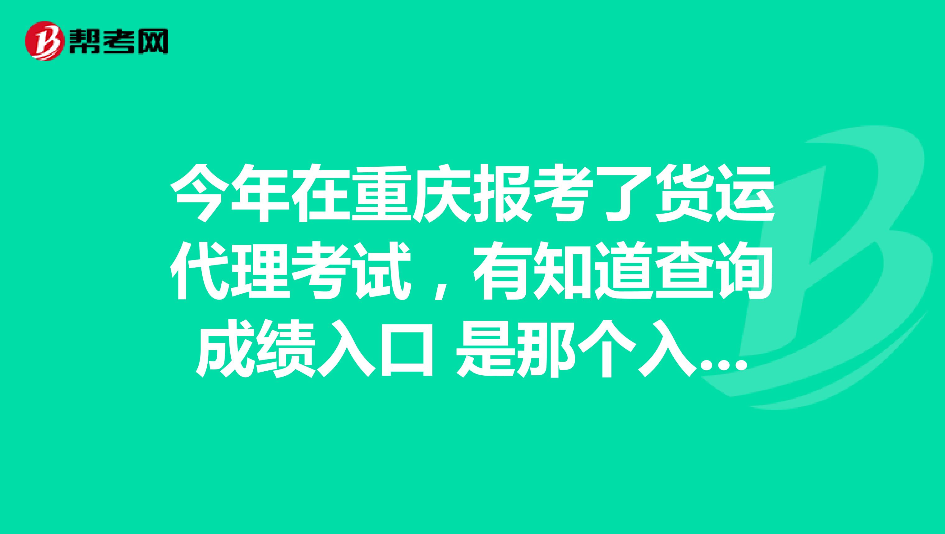 今年在重庆报考了货运代理考试，有知道查询成绩入口 是那个入口吗？