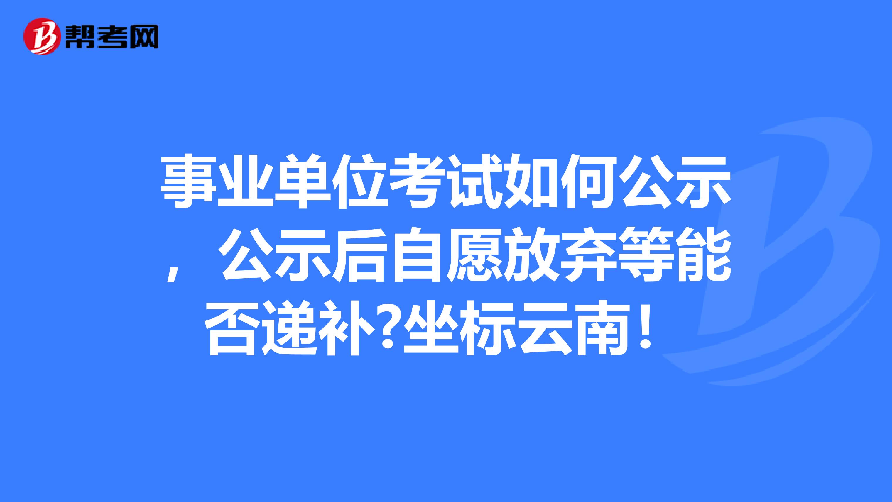 事业单位考试如何公示,公示后自愿放弃等能否递补?坐标云南!
